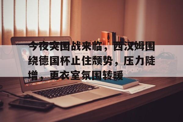 开云体育官网-今夜突围战来临，西汉姆围绕德国杯止住颓势，压力陡增，更衣室氛围转暖的简单介绍
