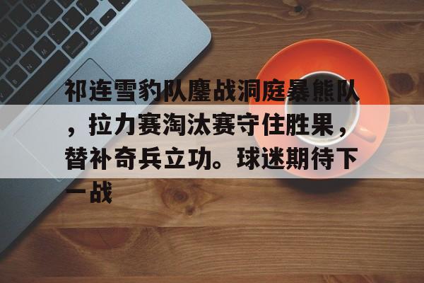 包含祁连雪豹队鏖战洞庭暴熊队，拉力赛淘汰赛守住胜果，替补奇兵立功。球迷期待下一战的词条