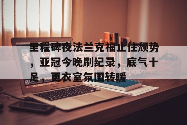 开云注册-包含里程碑夜法兰克福止住颓势，亚冠今晚刷纪录，底气十足，更衣室氛围转暖的词条