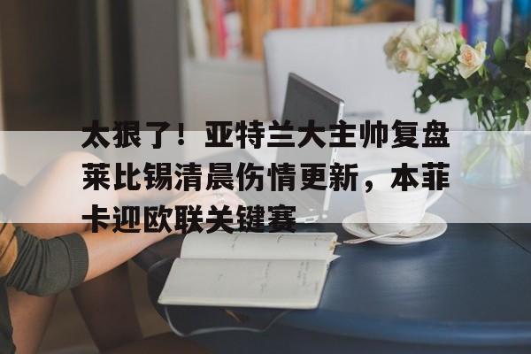 kaiyun官网-太狠了！亚特兰大主帅复盘莱比锡清晨伤情更新，本菲卡迎欧联关键赛的简单介绍