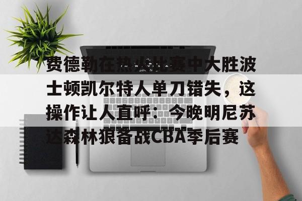 kaiyun官网-费德勒在热火比赛中大胜波士顿凯尔特人单刀错失，这操作让人直呼：今晚明尼苏达森林狼备战CBA季后赛的简单介绍